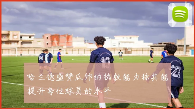 哈兰德盛赞瓜帅的执教能力称其能提升每位球员的水平