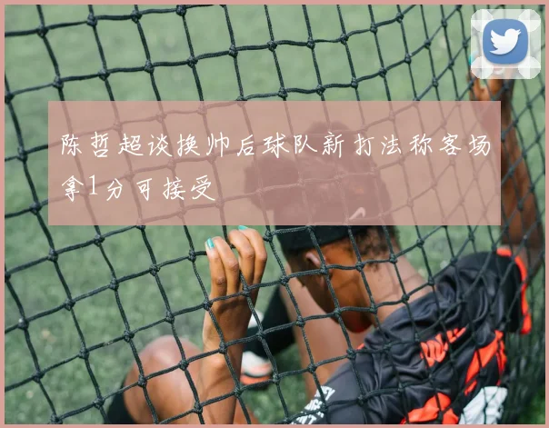 陈哲超谈换帅后球队新打法称客场拿1分可接受