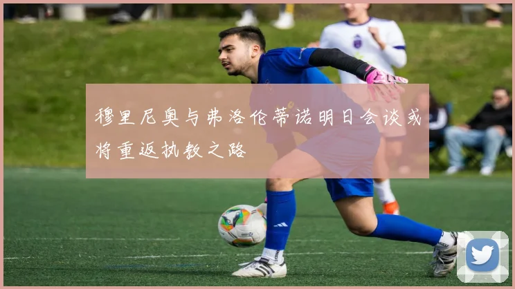 穆里尼奥与弗洛伦蒂诺明日会谈或将重返执教之路