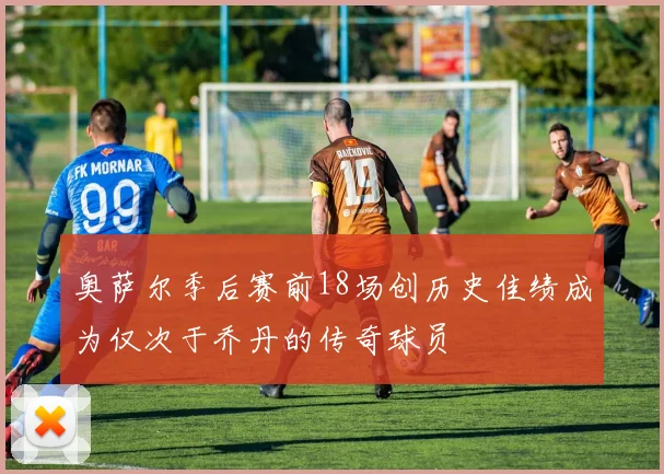 奥萨尔季后赛前18场创历史佳绩成为仅次于乔丹的传奇球员