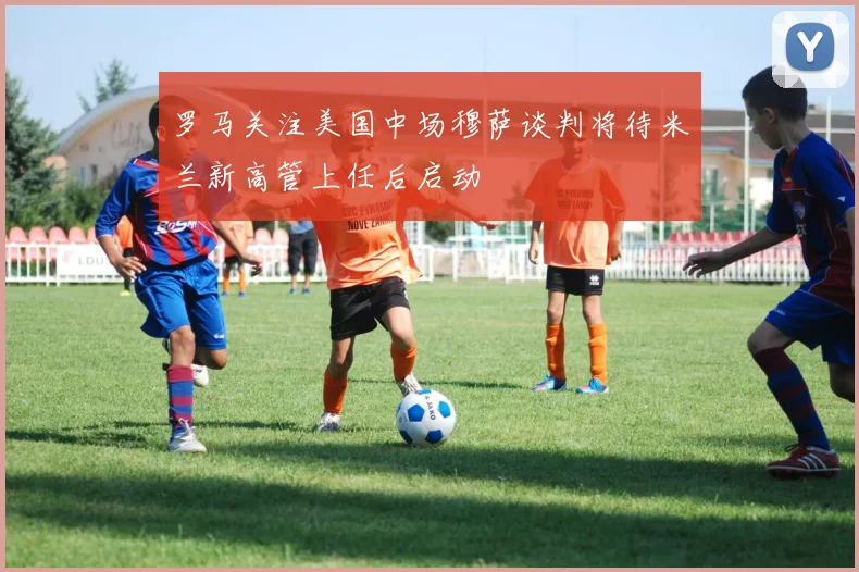 罗马关注美国中场穆萨谈判将待米兰新高管上任后启动