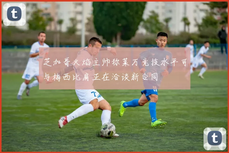 芝加哥火焰主帅称莱万竞技水平可与梅西比肩正在洽谈新合同