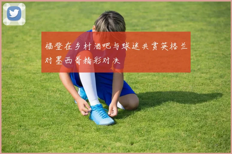 福登在乡村酒吧与球迷共赏英格兰对墨西哥精彩对决