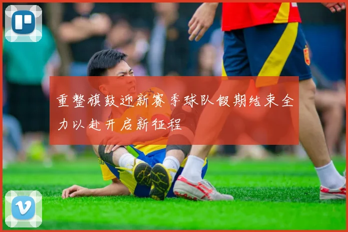 重整旗鼓迎新赛季球队假期结束全力以赴开启新征程