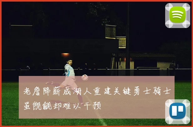 老詹降薪成湖人重建关键勇士骑士虽觊觎却难以干预