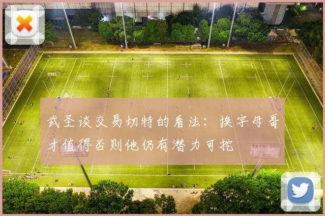 武圣谈交易切特的看法：换字母哥才值得否则他仍有潜力可挖