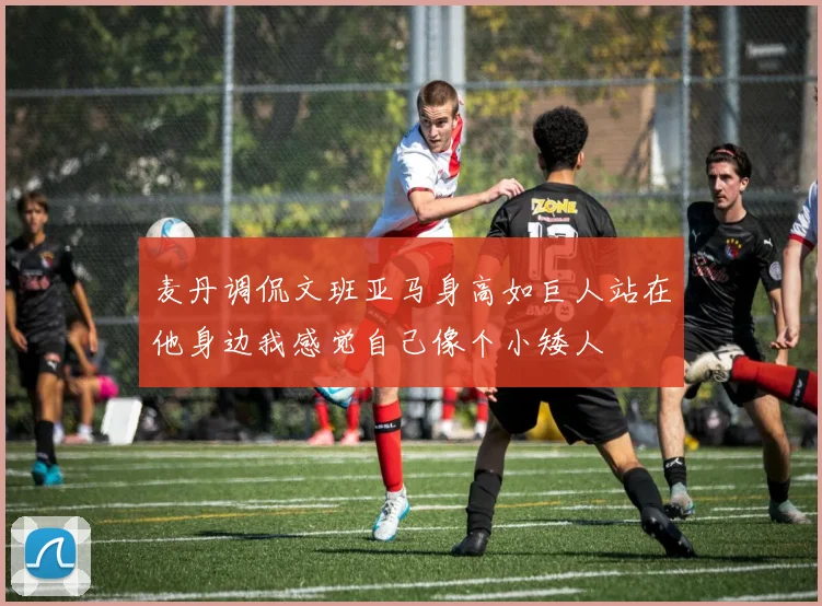 麦丹调侃文班亚马身高如巨人站在他身边我感觉自己像个小矮人