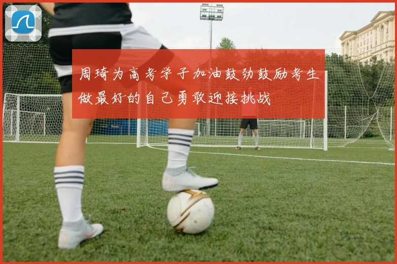 周琦为高考学子加油鼓劲鼓励考生做最好的自己勇敢迎接挑战