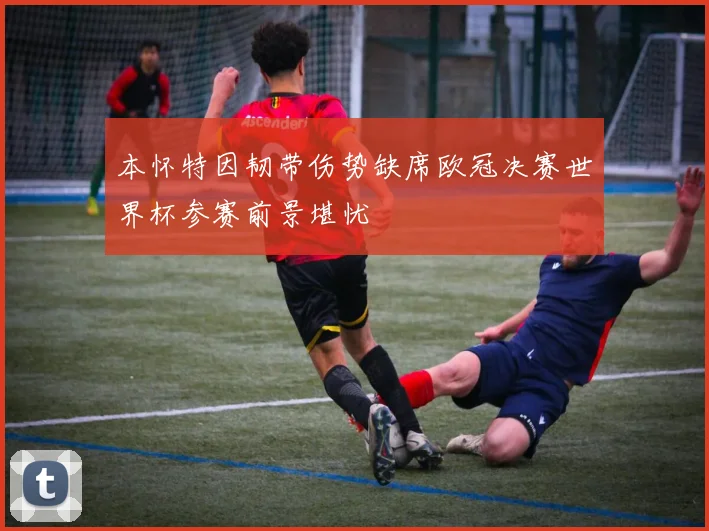 本怀特因韧带伤势缺席欧冠决赛世界杯参赛前景堪忧