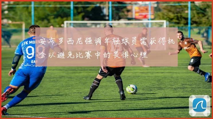 安布罗西尼强调年轻球员需获得机会以避免比赛中的畏惧心理