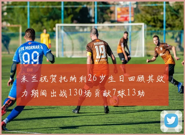 米兰祝贺托纳利26岁生日回顾其效力期间出战130场贡献7球13助
