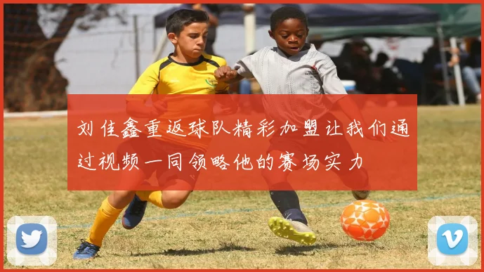 刘佳鑫重返球队精彩加盟让我们通过视频一同领略他的赛场实力