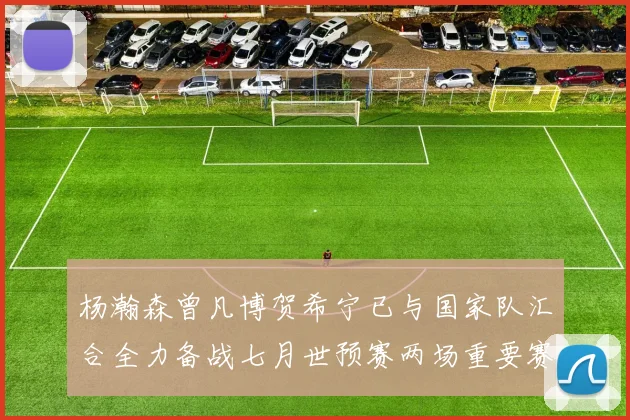 杨瀚森曾凡博贺希宁已与国家队汇合全力备战七月世预赛两场重要赛事
