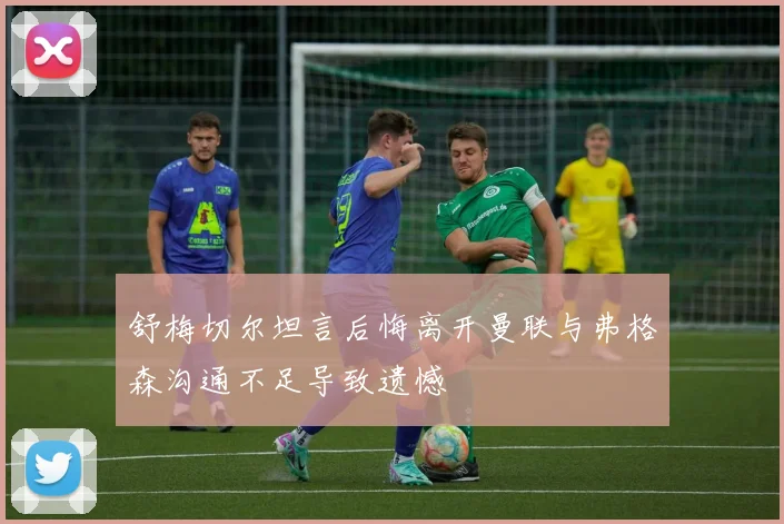 舒梅切尔坦言后悔离开曼联与弗格森沟通不足导致遗憾
