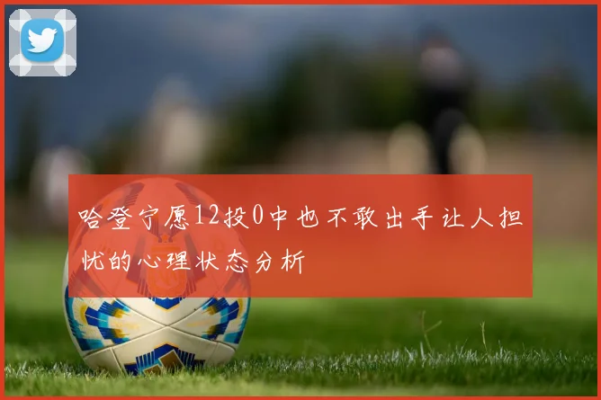 哈登宁愿12投0中也不敢出手让人担忧的心理状态分析