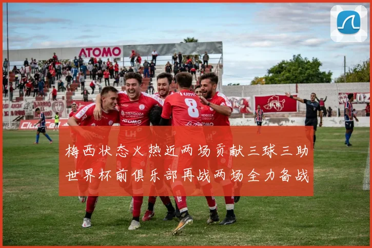 梅西状态火热近两场贡献三球三助世界杯前俱乐部再战两场全力备战大赛