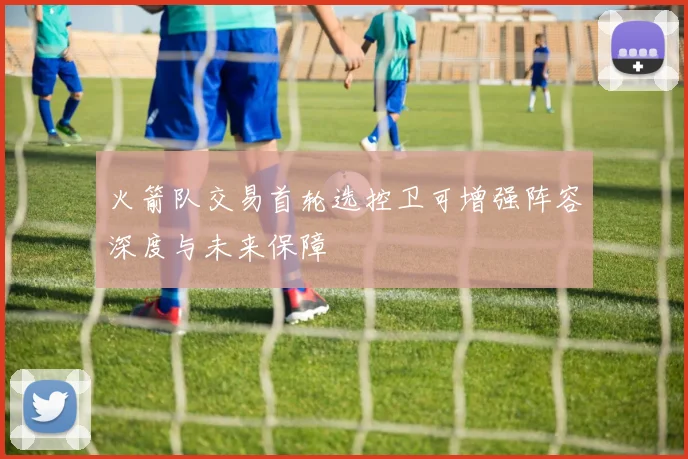 火箭队交易首轮选控卫可增强阵容深度与未来保障