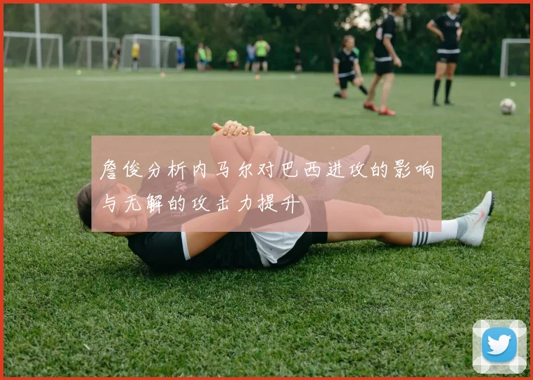 詹俊分析内马尔对巴西进攻的影响与无解的攻击力提升